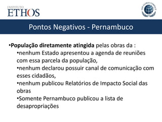 Pontos Negativos - Pernambuco
•População diretamente atingida pelas obras da :
•nenhum Estado apresentou a agenda de reuniões
com essa parcela da população,
•nenhum declarou possuir canal de comunicação com
esses cidadãos,
•nenhum publicou Relatórios de Impacto Social das
obras
•Somente Pernambuco publicou a lista de
desapropriações
 