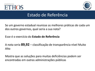 Estado de Referência
Se um governo estadual reunisse as melhores práticas de cada um
dos outros governos, qual seria a sua nota?
Esse é o exercício do Estado de Referência
A nota seria 89,92 – classificação de transparência nível Muito
Alto
Mostra que as soluções para muitas deficiências podem ser
encontradas em outras administrações públicas
 