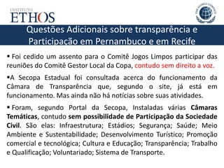Questões Adicionais sobre transparência e
Participação em Pernambuco e em Recife
 Foi cedido um assento para o Comitê Jogos Limpos participar das
reuniões do Comitê Gestor Local da Copa, contudo sem direito a voz.
A Secopa Estadual foi consultada acerca do funcionamento da
Câmara de Transparência que, segundo o site, já está em
funcionamento. Mas ainda não há notícias sobre suas atividades.
 Foram, segundo Portal da Secopa, Instaladas várias Câmaras
Temáticas, contudo sem possibilidade de Participação da Sociedade
Civil. São elas: Infraestrutura; Estádios; Segurança; Saúde; Meio
Ambiente e Sustentabilidade; Desenvolvimento Turístico; Promoção
comercial e tecnológica; Cultura e Educação; Transparência; Trabalho
e Qualificação; Voluntariado; Sistema de Transporte.
 