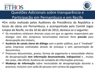 Questões Adicionais sobre transparência e
Participação em Pernambuco e em Recife
Em visita realizada pelos Auditores da Presidência da República a
locais de obras em Pernambuco, e acompanhada pelo Comitê Jogos
Limpos de Recife, no dia 10 de abril de 2013, destaca-se o seguinte:
 Os moradores relataram diversos casos em que os agentes responsáveis por
dialogar com eles (empresas terceirizadas) exercem forte pressão para
desocupação dos imóveis;
 Ausência de canais claros de diálogo com o poder público, que é “mediado”
pelas empresas contratadas através de ameaças e sem apresentação de
documentos;
 Processos documentais, prazos, formas de pagamento e necessidade efetiva
de desapropriação tem informação desencontrada, indisponível e , muitas
das vezes, não oficial; Ausência de completa de informações precisas;
 Mudança de informação sobre necessidade de desapropriação durante o
processo, inclusive com saída de pessoas sem certeza do pagamento;
 