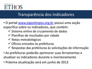 Transparência dos Indicadores
• O portal www.jogoslimpos.org.br possui uma seção
específica sobre os indicadores, que contém:
 Sistema online de cruzamento de dados
 Planilhas de resultados por cidade
 Notas metodológicas
 Ofícios enviados às prefeituras
 Respostas das prefeituras às solicitações de informação
• As prefeituras poderão aprimorar suas ferramentas e
atualizar os indicadores durante o monitoramento
• Próxima atualização será em junho de 2013
 