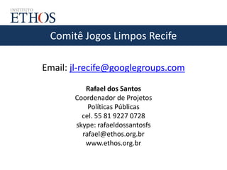 Comitê Jogos Limpos Recife
Email: jl-recife@googlegroups.com
Rafael dos Santos
Coordenador de Projetos
Políticas Públicas
cel. 55 81 9227 0728
skype: rafaeldossantosfs
rafael@ethos.org.br
www.ethos.org.br
 