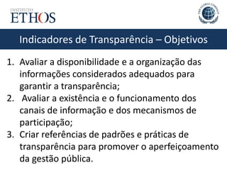 Indicadores de Transparência – Objetivos
1. Avaliar a disponibilidade e a organização das
informações considerados adequados para
garantir a transparência;
2. Avaliar a existência e o funcionamento dos
canais de informação e dos mecanismos de
participação;
3. Criar referências de padrões e práticas de
transparência para promover o aperfeiçoamento
da gestão pública.
 