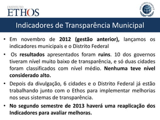 Indicadores de Transparência Municipal
• Em novembro de 2012 (gestão anterior), lançamos os
indicadores municipais e o Distrito Federal
• Os resultados apresentados foram ruins. 10 dos governos
tiveram nível muito baixo de transparência, e só duas cidades
foram classificados com nível médio. Nenhuma teve nível
considerado alto.
• Depois da divulgação, 6 cidades e o Distrito Federal já estão
trabalhando junto com o Ethos para implementar melhorias
nos seus sistemas de transparência.
• No segundo semestre de 2013 haverá uma reaplicação dos
Indicadores para avaliar melhoras.
 