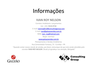 Informações
                              IVAN ROY NELSON
                              Corretor Imobiliario- Lançamentos
                                      Cel.: |41| 9114.3710
                          E-mail: ivanroy@1188consultinggroup.com
                             E-mail: ivan@galvaovendas.com.br
                                 MSN: ivan_roy@hotmail.com
                                        Skype: ivanroy1
                                   www.galvaovendas.com.br
                             Planejamento e Vendas Imobiliárias
                         Rua Comendador Fontana, 75 - Curitiba – PR
“Quando visitar nossos stands de vendas, por favor, comunique de que esta sendo atendido pelo
           corretor IVAN ROY NELSON. Desde já agradeço sua atenção, Obrigado"
 