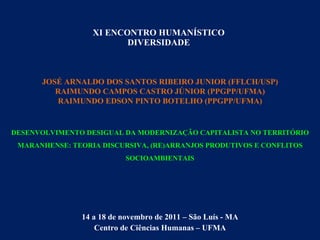 XI ENCONTRO HUMANÍSTICO DIVERSIDADE 14 a 18 de novembro de 2011 – São Luís - MA Centro de Ciências Humanas – UFMA JOSÉ ARNALDO DOS SANTOS RIBEIRO JUNIOR (FFLCH/USP) RAIMUNDO CAMPOS CASTRO JÚNIOR (PPGPP/UFMA) RAIMUNDO EDSON PINTO BOTELHO (PPGPP/UFMA) DESENVOLVIMENTO DESIGUAL DA MODERNIZAÇÃO CAPITALISTA NO TERRITÓRIO MARANHENSE: TEORIA DISCURSIVA, (RE)ARRANJOS PRODUTIVOS E CONFLITOS SOCIOAMBIENTAIS 