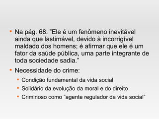 
Na pág. 68: ”Ele é um fenômeno inevitável
ainda que lastimável, devido à incorrigível
maldado dos homens; é afirmar que ele é um
fator da saúde pública, uma parte integrante de
toda sociedade sadia.”

Necessidade do crime:

Condição fundamental da vida social

Solidário da evolução da moral e do direito

Criminoso como ”agente regulador da vida social”
 