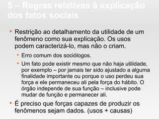 5 – Regras relativas à explicação
dos fatos sociais

Restrição ao detalhamento da utilidade de um
fenômeno como sua explicação. Os usos
podem caracterizá-lo, mas não o criam.

Erro comum dos sociólogos.

Um fato pode existir mesmo que não haja utilidade,
por exemplo – por jamais ter sido ajustado a alguma
finalidade importante ou porque o uso perdeu sua
força e ele permaneceu ali pela força do hábito. O
órgão independe de sua função – inclusive pode
mudar de função e permanecer ali.

É preciso que forças capazes de produzir os
fenômenos sejam dados. (usos + causas)
 