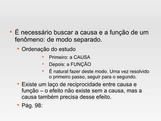 
É necessário buscar a causa e a função de um
fenômeno: de modo separado.

Ordenação do estudo

Primeiro: a CAUSA

Depois: a FUNÇÃO

É natural fazer deste modo. Uma vez resolvido
o primeiro passo, seguir para o segundo.

Existe um laço de reciprocidade entre causa e
função – o efeito não existe sem a causa, mas a
causa também precisa desse efeito.

Pág. 98:
 