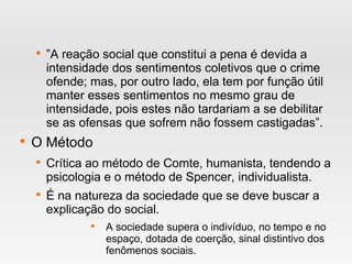 
”A reação social que constitui a pena é devida a
intensidade dos sentimentos coletivos que o crime
ofende; mas, por outro lado, ela tem por função útil
manter esses sentimentos no mesmo grau de
intensidade, pois estes não tardariam a se debilitar
se as ofensas que sofrem não fossem castigadas”.

O Método

Crítica ao método de Comte, humanista, tendendo a
psicologia e o método de Spencer, individualista.

É na natureza da sociedade que se deve buscar a
explicação do social.

A sociedade supera o indivíduo, no tempo e no
espaço, dotada de coerção, sinal distintivo dos
fenômenos sociais.
 