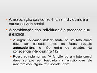 
A associação das consciências individuais é a
causa da vida social.

A combinação dos indivíduos é o processo que
a explica.

A regra: ”A causa determinante de um fato social
deve ser buscada entre os fatos sociais
antecedentes, e não entre os estados da
consciência individual.” (p.112)

Regra complementar: ”A função de um fato social
deve sempre ser buscada na relação que ele
mantem com algum fato social”. idem
 