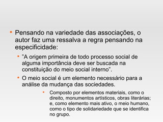 
Pensando na variedade das associações, o
autor faz uma ressalva a regra pensando na
especificidade:

”A origem primeira de todo processo social de
alguma importância deve ser buscada na
constituição do meio social interno”.

O meio social é um elemento necessário para a
análise da mudança das sociedades.

Composto por elementos materiais, como o
direito, monumentos artísticos, obras literárias;
e, como elemento mais ativo, o meio humano,
como o tipo de solidariedade que se identifica
no grupo.
 