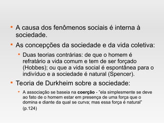 
A causa dos fenômenos sociais é interna à
sociedade.

As concepções da sociedade e da vida coletiva:

Duas teorias contrárias: de que o homem é
refratário a vida comum e tem de ser forçado
(Hobbes); ou que a vida social é espontânea para o
indivíduo e a sociedade é natural (Spencer).

Teoria de Durkheim sobre a sociedade:

A associação se baseia na coerção - ”ela simplesmente se deve
ao fato de o homem estar em presença de uma força que o
domina e diante da qual se curva; mas essa força é natural”
(p.124)
 
