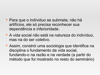 
Para que o indíviduo se submeta, não há
artifícios, ele só precisa reconhecer sua
dependência e inferioridade.

A vida social não está na natureza do indivíduo,
mas na do ser coletivo.

Assim, constrói uma sociologia que identifica na
disciplina o fundamento da vida social,
fundando-o na razão e na verdade (a partir do
método que foi mostrado no resto do seminário)
 