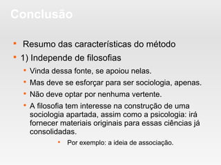 Conclusão

Resumo das características do método

1) Independe de filosofias

Vinda dessa fonte, se apoiou nelas.

Mas deve se esforçar para ser sociologia, apenas.

Não deve optar por nenhuma vertente.

A filosofia tem interesse na construção de uma
sociologia apartada, assim como a psicologia: irá
fornecer materiais originais para essas ciências já
consolidadas.

Por exemplo: a ideia de associação.
 