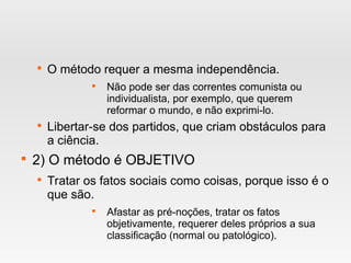 
O método requer a mesma independência.

Não pode ser das correntes comunista ou
individualista, por exemplo, que querem
reformar o mundo, e não exprimi-lo.

Libertar-se dos partidos, que criam obstáculos para
a ciência.

2) O método é OBJETIVO

Tratar os fatos sociais como coisas, porque isso é o
que são.

Afastar as pré-noções, tratar os fatos
objetivamente, requerer deles próprios a sua
classificação (normal ou patológico).
 