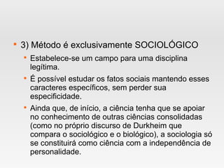 
3) Método é exclusivamente SOCIOLÓGICO

Estabelece-se um campo para uma disciplina
legítima.

É possível estudar os fatos sociais mantendo esses
caracteres específicos, sem perder sua
especificidade.

Ainda que, de início, a ciência tenha que se apoiar
no conhecimento de outras ciências consolidadas
(como no próprio discurso de Durkheim que
compara o sociológico e o biológico), a sociologia só
se constituirá como ciência com a independência de
personalidade.
 