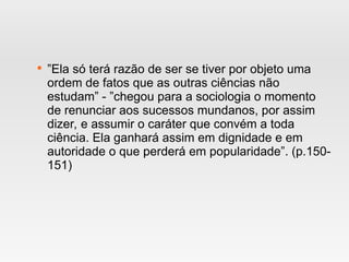 
”Ela só terá razão de ser se tiver por objeto uma
ordem de fatos que as outras ciências não
estudam” - ”chegou para a sociologia o momento
de renunciar aos sucessos mundanos, por assim
dizer, e assumir o caráter que convém a toda
ciência. Ela ganhará assim em dignidade e em
autoridade o que perderá em popularidade”. (p.150-
151)
 