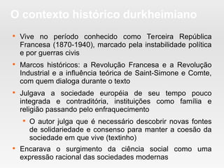 O contexto histórico durkheimiano

Vive no período conhecido como Terceira República
Francesa (1870-1940), marcado pela instabilidade política
e por guerras civis

Marcos históricos: a Revolução Francesa e a Revolução
Industrial e a influência teórica de Saint-Simone e Comte,
com quem dialoga durante o texto

Julgava a sociedade européia de seu tempo pouco
integrada e contraditória, instituições como família e
religião passando pelo enfraquecimento

O autor julga que é necessário descobrir novas fontes
de solidariedade e consenso para manter a coesão da
sociedade em que vive (textinho)

Encarava o surgimento da ciência social como uma
expressão racional das sociedades modernas
 