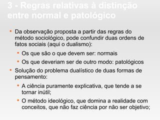 3 - Regras relativas à distinção
entre normal e patológico

Da observação proposta a partir das regras do
método sociológico, pode confundir duas ordens de
fatos sociais (aqui o dualismo):

Os que são o que devem ser: normais

Os que deveriam ser de outro modo: patológicos

Solução do problema dualístico de duas formas de
pensamento:

A ciência puramente explicativa, que tende a se
tornar inútil;

O método ideológico, que domina a realidade com
conceitos, que não faz ciência por não ser objetivo;
 