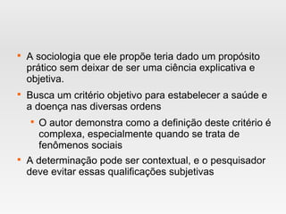 
A sociologia que ele propõe teria dado um propósito
prático sem deixar de ser uma ciência explicativa e
objetiva.

Busca um critério objetivo para estabelecer a saúde e
a doença nas diversas ordens

O autor demonstra como a definição deste critério é
complexa, especialmente quando se trata de
fenômenos sociais

A determinação pode ser contextual, e o pesquisador
deve evitar essas qualificações subjetivas
 