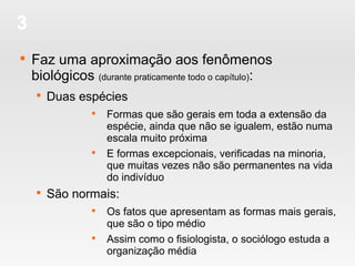 3

Faz uma aproximação aos fenômenos
biológicos (durante praticamente todo o capítulo):

Duas espécies

Formas que são gerais em toda a extensão da
espécie, ainda que não se igualem, estão numa
escala muito próxima

E formas excepcionais, verificadas na minoria,
que muitas vezes não são permanentes na vida
do indivíduo

São normais:

Os fatos que apresentam as formas mais gerais,
que são o tipo médio

Assim como o fisiologista, o sociólogo estuda a
organização média
 