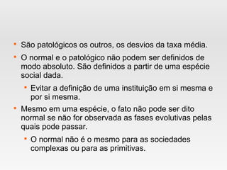 
São patológicos os outros, os desvios da taxa média.

O normal e o patológico não podem ser definidos de
modo absoluto. São definidos a partir de uma espécie
social dada.

Evitar a definição de uma instituição em si mesma e
por si mesma.

Mesmo em uma espécie, o fato não pode ser dito
normal se não for observada as fases evolutivas pelas
quais pode passar.

O normal não é o mesmo para as sociedades
complexas ou para as primitivas.
 