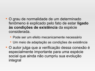 
O grau de normalidade de um determinado
fenômeno é explicado pelo fato de estar ligado
às condições de existência da espécie
considerada.

Pode ser um efeito mecanicamente necessário

Um meio de adaptação as condições de existência

O autor julga que a verificação dessa conexão é
especialmente importante para uma espécie
social que ainda não cumpriu sua evolução
integral
 