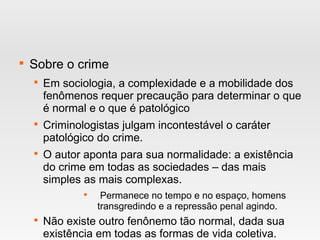 
Sobre o crime

Em sociologia, a complexidade e a mobilidade dos
fenômenos requer precaução para determinar o que
é normal e o que é patológico

Criminologistas julgam incontestável o caráter
patológico do crime.

O autor aponta para sua normalidade: a existência
do crime em todas as sociedades – das mais
simples as mais complexas.

Permanece no tempo e no espaço, homens
transgredindo e a repressão penal agindo.

Não existe outro fenônemo tão normal, dada sua
existência em todas as formas de vida coletiva.
 