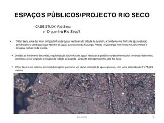 ESPAÇOS PÚBLICOS/PROJECTO RIO SECO
-CASE STUDY: Rio Seco:
» O que é o Rio Seco?
• O Rio Seco, uma das mais antigas linhas de águas residuais da cidade de Luanda, e também uma linha de água natural,
pertencente a uma bacia que recolhe as águas das chuvas da Maianga, Prenda e Quinanga. Tem início na Zona Verde e
desagua no bairro da Coreia.
• Devido ao fenómeno de cheias, regularização das linhas de aguas residuais e gestão e ordenamento dos terrenos ribeirinhos,
construiu-se ao longo da evolução da cidade de Luanda valas de drenagem como a do Rio Seco.
• O Rio Seco é um sistema de microdrenagem que inclui um canal principal de aguas pluviais, com uma extensão de 2.773,083
metros
BS ARCH 12
 