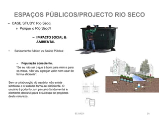– IMPACTO SOCIAL &
AMBIENTAL
• Saneamento Básico vs Saúde Pública:
– População consciente.
“Se eu não sei o que é bom para mim e para
os meus, não vou agregar valor nem usar de
forma eficiente”.
Sem a colaboração do usuário, não existe
simbiose e o sistema torna-se ineficiente. O
usuário é portanto, um parceiro fundamental e
elemento decisivo para o sucesso de projectos
desta natureza.
BS ARCH 14
ESPAÇOS PÚBLICOS/PROJECTO RIO SECO
 
