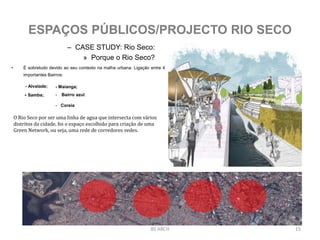 – CASE STUDY: Rio Seco:
» Porque o Rio Seco?
BS ARCH 15
ESPAÇOS PÚBLICOS/PROJECTO RIO SECO
- Alvalade; - Maianga;
- Samba; - Bairro azul.
- Coreia
• É sobretudo devido ao seu contexto na malha urbana. Ligação entre 4
importantes Bairros:
O Rio Seco por ser uma linha de agua que intersecta com vários
distritos da cidade, foi o espaço escolhido para criação de uma
Green Network, ou seja, uma rede de corredores vedes.
 