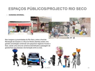 – ECONOMIA INFORMAL;
BS ARCH 16
ESPAÇOS PÚBLICOS/PROJECTO RIO SECO
Nas margens e proximidades do Rio Seco, entre a Avenida
Revolução de Outubro e a Rua do Heróis (Samba) existe uma
grande concertação comercial com pequenos negócios moveis e
fixos, sendo uma zona de comercio diversificado e passagem de
grande fluxo de pessoas e de transição entre os dois.
 