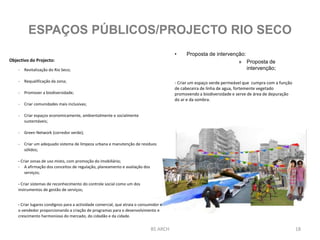 • Proposta de intervenção:
» Proposta de
intervenção;
- Criar um espaço verde permeável que cumpra com a função
de cabeceira de linha de agua, fortemente vegetado
promovendo a biodiversidade e serve de área de depuração
do ar e da sombra.
BS ARCH 18
ESPAÇOS PÚBLICOS/PROJECTO RIO SECO
Objectivo do Projecto:
- Revitalização do Rio Seco;
- Requalificação da zona;
- Promover a biodiversidade;
- Criar comunidades mais inclusivas;
- Criar espaços economicamente, ambientalmente e socialmente
sustentáveis;
- Green Network (corredor verde);
- Criar um adequado sistema de limpeza urbana e manutenção de resíduos
sólidos;
- Criar zonas de uso misto, com promoção do imobiliário;
- A afirmação dos conceitos de regulação, planeamento e avaliação dos
serviços;
- Criar sistemas de reconhecimento do controle social como um dos
instrumentos de gestão de serviços;
- Criar lugares condignos para a actividade comercial, que atraia o consumidor e
o vendedor proporcionando a criação de programas para o desenvolvimento e
crescimento harmonioso do mercado, do cidadão e da cidade.
 