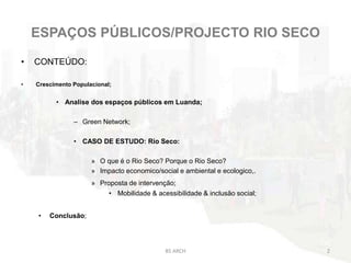 ESPAÇOS PÚBLICOS/PROJECTO RIO SECO
• CONTEÚDO:
• Crescimento Populacional;
• Analise dos espaços públicos em Luanda;
– Green Network;
• CASO DE ESTUDO: Rio Seco:
» O que é o Rio Seco? Porque o Rio Seco?
» Impacto economico/social e ambiental e ecologico,.
» Proposta de intervenção;
• Mobilidade & acessibilidade & inclusão social;
• Conclusão;
BS ARCH 2
 