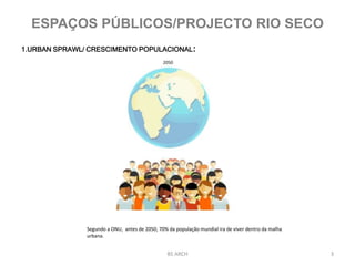 3
1.URBAN SPRAWL/ CRESCIMENTO POPULACIONAL:
Segundo a ONU, antes de 2050, 70% da população mundial ira de viver dentro da malha
urbana.
2050
BS ARCH
ESPAÇOS PÚBLICOS/PROJECTO RIO SECO
 