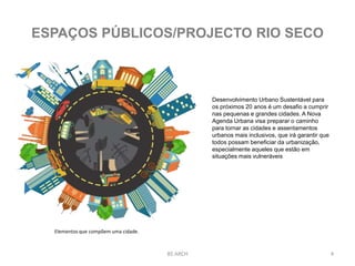 4BS ARCH
ESPAÇOS PÚBLICOS/PROJECTO RIO SECO
Elementos que compõem uma cidade.
Desenvolvimento Urbano Sustentável para
os próximos 20 anos é um desafio a cumprir
nas pequenas e grandes cidades. A Nova
Agenda Urbana visa preparar o caminho
para tornar as cidades e assentamentos
urbanos mais inclusivos, que irá garantir que
todos possam beneficiar da urbanização,
especialmente aqueles que estão em
situações mais vulneráveis
 