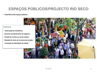 6BS ARCH
ESPAÇOS PÚBLICOS/PROJECTO RIO SECO
• Importância dos espaços públicos;
Economica:
- Valorização do imobiliário;
- Aumento de Rendimento de negócios;
- Criação de receitas ao sector estatal;
- Redução de níveis de consumo de energia;
- Promoção da identidade da cidade;
 