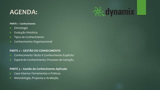 AGENDA:
PARTE 1 - Conhecimento
 Etimologia
 Evolução Histórica
 Tipos de Conhecimento
 Conhecimento Organizacional
PARTE 2 – GESTÃO DO CONHECIMENTO
 Conhecimento Tácito X Conhecimento Explícito
 Espiral do Conhecimento: Processo de Geração.
PARTE 3 – Gestão do Conhecimento Aplicado
 Case Interno: Ferramentas e Práticas
 Metodologia, Proposta e Avaliação.
 