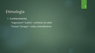 Etimologia
 Conhecimento
“Cognoscere” (Latin) – conhecer ou saber
“Gnoses” (Grego) – razão, entendimento.
1
 