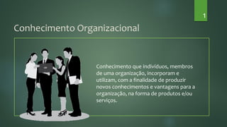 Conhecimento que indivíduos, membros
de uma organização, incorporam e
utilizam, com a finalidade de produzir
novos conhecimentos e vantagens para a
organização, na forma de produtos e/ou
serviços.
Conhecimento Organizacional
1
 