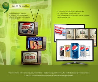 VALOR DA MARCA

                                                                 E também acreditamos na inovação,
Acreditamos no retorno                                           na criatividade sem fronteiras,
ás origens,no resgate dos                                        nas idéias que surpreendem, na tecnologia a
valores culturais, no respeito                                   serviço do varejo.
ao consumidor.




O alinhamento entre o novo que surpreende e o tradicional que emociona, faz parte do nosso processo criativo.
                      Com isso construímos marcas fortes e consumidores apaixonados.
 