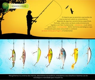 VENDER O PEIXE




                                                                        O impacto que as possíveis expressões da
                                                                     marca exercem sobre os consumidores
                                                                 depende de algumas características específicas.
                                                             Contudo, todas estas variáveis estão diretamente
                                                        ligadas a um fator fundamental – relevância – e um único
                                                    ponto focal – o consumidor. Definir de forma estratégica o que
                                               é relevante para esse consumidor e conhecer
                                          as iscas certas para fisgá-lo é fundamental.




Mergulhamos no universo das marcas, absorvemos sua essência, entendemos seus desafios e fazemos uso de
                               estratégia e criatividade para resolvê-los.
 