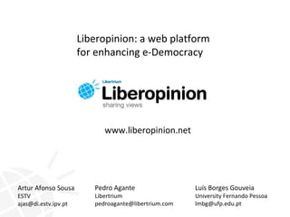Liberopinion: a web platform
                      for enhancing e-Democracy




                            www.liberopinion.net




Artur Afonso Sousa       Pedro Agante                 Luís Borges Gouveia
ESTV                     Libertrium                   University Fernando Pessoa
ajas@di.estv.ipv.pt      pedroagante@libertrium.com   lmbg@ufp.edu.pt
 