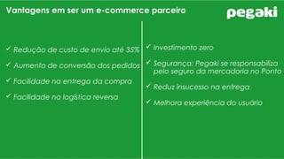 Vantagens em ser um e-commerce parceiro
 Redução de custo de envio até 35%
 Aumento de conversão dos pedidos
 Facilidade na entrega da compra
 Facilidade na logística reversa
 Investimento zero
 Segurança: Pegaki se responsabiliza
pelo seguro da mercadoria no Ponto
 Reduz insucesso na entrega
 Melhora experiência do usuário
 