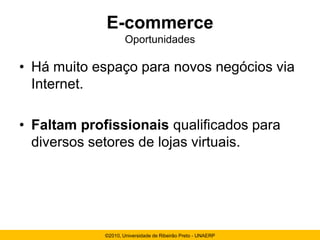E-commerce
                     Oportunidades

• Há muito espaço para novos negócios via
  Internet.

• Faltam profissionais qualificados para
  diversos setores de lojas virtuais.




             ©2010, Universidade de Ribeirão Preto - UNAERP
 