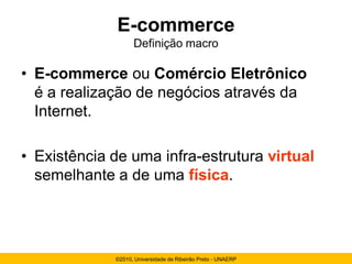 E-commerce
                   Definição macro

• E-commerce ou Comércio Eletrônico
  é a realização de negócios através da
  Internet.

• Existência de uma infra-estrutura virtual
  semelhante a de uma física.




             ©2010, Universidade de Ribeirão Preto - UNAERP
 