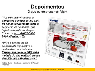 Depoimentos
                                 O que os empresários falam
“Nos três primeiros meses
atingimos a média de 3% a.m.
do nosso faturamento total do
segmento de presentes, que
hoje é composto por 6 lojas
físicas. Já em JANEIRO DE
2010 atingimos 5%.

temos a certeza de um
crescimento significativo e
sustentável para este ano.
Esperamos crescer 10% até a
metade do ano e atingir a casa
dos 20% até o final do ano.”
Rodrigo Barros – Gestor do e-commerce da Francoí
Presentes


                                      ©2010, Universidade de Ribeirão Preto - UNAERP
 