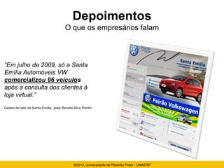 Depoimentos
                                      O que os empresários falam



“Em julho de 2009, só a Santa
Emília Automóveis VW
comercializou 96 veículos
após a consulta dos clientes à
loja virtual.”
Gestor de web da Santa Emília, José Renato Silva Pontin.




                                           ©2010, Universidade de Ribeirão Preto - UNAERP
 
