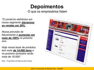 Depoimentos
                                   O que os empresários falam

“O comércio eletrônico em
nosso segmento alavancou
as vendas em 20%.

Nossa previsão de
faturamento é aumentar em
mais de 100% no próximo
ano.

Hoje nossa base de produtos
tem mais de 14.000 itens e
no próximo semestre serão
mais de 16.000.”
Neto – Proprietário da Rabrune Auto-Peças



                                       ©2010, Universidade de Ribeirão Preto - UNAERP
 